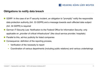 • Heuking Kühn Lüer Wojtek •
Obligations to notify data breach
 GDRP: In the case of an IT security incident, an obligation to "promptly" notify the responsible
data protection authority (Art. 33 GDPR) and a message towards each affected data subject
(Art. 34 GDPR) is required
 German IT-Security Law: Notification to the Federal Office for Information Security; only
applicable on „provider of critical infrastructure” (like cloud service provider; hospitals)
 Parallel to this, ad-hoc publicity for listed companies
 Consequence: definition of the reporting process,
 Verification of the necessity to report
 Coordination of various departments (including public relations) and various undertakings
13.06.2017 DVFA Life Science Conference 2017 11
 