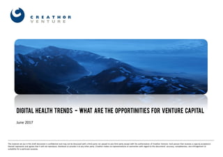 1
DIGITAL HEALTH TRENDS - WHAT ARE THE OPPORTINITIES FOR VENTURE CAPITAL
June 2017
The material set out in this draft document is confidential and may not be discussed with a third party nor passed to any third party except with the authorisation of Creathor Venture. Each person that receives a copy by acceptance
thereof represents and agrees that it will not reproduce, distribute or provide it to any other party. Creathor makes no representations or warranties with regard to the documents’ accuracy, completeness, non‐infringement or
suitability for a particular purpose.
 