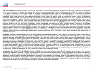 Sample to Insight
Disclaimer
2
Safe Harbor Statement: This presentation contains both historical and forward-looking statements. All statements other than statements of historical fact
are, or may be deemed to be forward looking statements within the meaning of Section 27A of the U.S. Securities Act of 1933, as amended, and Section
21E of the U.S. Securities Exchange Act of 1934, as amended. These statements are based on current expectations of future events. If underlying
assumptions prove inaccurate or unknown risks or uncertainties materialize, actual results could vary materially from our own expectations and
projections. Some of the factors that could cause actual results to differ include, but are not limited, to the following: general industry conditions and
competition; risks associated with managing growth and international operations (including the effects of currency fluctuations, regulatory processes and
dependence on logistics), variability of operating results and allocations between customer classes, and the commercial development of markets for our
products to customers in academia, pharma, applied testing and molecular diagnostics; changing relationships with customers, suppliers and strategic
partners; competition; rapid or unexpected changes in technologies; fluctuations in demand for QIAGEN's products (including factors such as general
economic conditions, the level and timing of customers' funding, budgets and other factors); our ability to obtain regulatory approval of our products;
technological advances of our competitors and related legal disputes; difficulties in successfully adapting QIAGEN's products to integrated solutions and
producing such products; the ability of QIAGEN to identify and develop new products and to differentiate and protect our products from competitor
products; market acceptance of QIAGEN's new products and the integration of acquired technologies and businesses. For further information, please refer
to “Risk Factors” section of reports that QIAGEN has filed with, or furnished to, the U.S. Securities and Exchange Commission (SEC). We undertake no
obligation, and do not intend, to update these forward-looking statements as a result of new information or future events or developments unless and to the
extent required by law.
Regulation G: QIAGEN reports adjusted results, as well as results on a constant exchange rate (CER) basis, and other non-U.S. GAAP figures (generally
accepted accounting principles), to provide additional insight on performance. In this presentation, adjusted results include adjusted net sales, adjusted
operating expenses, adjusted EBITDA, adjusted diluted EPS and free cash flow. Adjusted results are non-GAAP financial measures QIAGEN believes
should be considered in addition to reported results prepared in accordance with GAAP, but should not be considered as a substitute. QIAGEN believes
certain items should be excluded from adjusted results when they are outside of its ongoing core operations, vary significantly from period to period, or
affect the comparability of results with its competitors and its own prior periods. Please see the Appendix provided in this presentation “Reconciliation of
Non-GAAP to GAAP Measures” for reconciliations of historical non-GAAP measures to comparable GAAP measures and the definitions of terms used in
the presentation. QIAGEN does not reconcile forward-looking non-GAAP financial measures to the corresponding GAAP measures due to the high
variability and difficulty in making accurate forecasts and projections that are impacted by future decisions and actions. Accordingly, reconciliations of
these forward-looking non-GAAP financial measures to the corresponding GAAP measures are not available without unreasonable effort. However, the
actual amounts of these excluded items will have a significant impact on QIAGEN’s GAAP results.
GeneReader NGS System: The QIAGEN GeneReader® NGS System is intended for Research Use Only. This product is not intended for the diagnosis,
prevention or treatment of a disease. QIAGEN Clinical Insight® is an evidence-based decision support software intended as an aid in the interpretation of
variants observed in genomic sequencing data. The software evaluates genomic variants in the context of published biomedical literature, professional
association guidelines, publicly available databases and annotations, drug labels and clinical-trials. Based on this evaluation, the software proposes a
classification and bibliographic references to aid in the interpretation of observed variants. The software is not intended as a primary diagnostic tool by
physicians or to be used as a substitute for professional healthcare advice. Each laboratory is responsible for ensuring compliance with applicable
international, national and local clinical laboratory regulations and other accreditation requirements.
DVFA Conference, June 2017
 