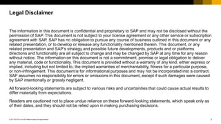 2© 2017 SAP SE or an SAP affiliate company. All rights reserved.
Legal Disclaimer
The information in this document is confidential and proprietary to SAP and may not be disclosed without the
permission of SAP. This document is not subject to your license agreement or any other service or subscription
agreement with SAP. SAP has no obligation to pursue any course of business outlined in this document or any
related presentation, or to develop or release any functionality mentioned therein. This document, or any
related presentation and SAP’s strategy and possible future developments, products and or platforms
directions and functionality are all subject to change and may be changed by SAP at any time for any reason
without notice. The information on this document is not a commitment, promise or legal obligation to deliver
any material, code or functionality. This document is provided without a warranty of any kind, either express or
implied, including but not limited to, the implied warranties of merchantability, fitness for a particular purpose,
or non-infringement. This document is for informational purposes and may not be incorporated into a contract.
SAP assumes no responsibility for errors or omissions in this document, except if such damages were caused
by SAP intentionally or grossly negligent.
All forward-looking statements are subject to various risks and uncertainties that could cause actual results to
differ materially from expectations.
Readers are cautioned not to place undue reliance on these forward-looking statements, which speak only as
of their dates, and they should not be relied upon in making purchasing decisions.
 
