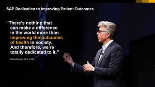 10© 2017 SAP SE or an SAP affiliate company. All rights reserved.
“There’s nothing that
can make a difference
in the world more than
improving the outcomes
of health in society.
And therefore, we’re
totally dedicated to it.”
Bill McDermott, CEO of SAP
SAP Dedication to Improving Patient Outcomes
 