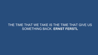THE TIME THAT WE TAKE IS THE TIME THAT GIVE US
SOMETHING BACK. ERNST FERSTL
 