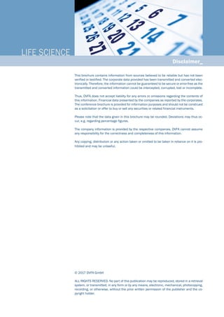 LIFE SCIENCE_
Disclaimer_
This brochure contains information from sources believed to be reliable but has not been
verified or testified. The corporate data provided has been transmitted and converted elec-
tronically. Therefore, the information cannot be guaranteed to be secure or error-free as the
transmitted and converted information could be intercepted, corrupted, lost or incomplete.
Thus, DVFA does not accept liability for any errors or omissions regarding the contents of
this information. Financial data presented by the companies as reported by the corporates.
The conference brochure is provided for information purposes and should not be construed
as a solicitation or offer to buy or sell any securities or related financial instruments.
Please note that the data given in this brochure may be rounded. Deviations may thus oc-
cur, e.g. regarding percentage figures.
The company information is provided by the respective companies. DVFA cannot assume
any responsibility for the correctness and completeness of this information.
Any copying, distribution or any action taken or omitted to be taken in reliance on it is pro-
hibited and may be unlawful.
© 2017 DVFA GmbH
ALL RIGHTS RESERVED. No part of this publication may be reproduced, stored in a retrieval
system, or transmitted, in any form or by any means, electronic, mechanical, photocopying,
recording, or otherwise, without the prior written permission of the publisher and the co-
pyright holder.
 