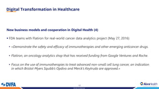 17
Strictly Confidential
New business models and cooperation in Digital Health (4)
▪ FDA teams with Flatiron for real-world cancer data analytics project (May 27, 2016)
• «Demonstrate the safety and efficacy of immunotherapies and other emerging anticancer drugs.
• Flatiron, an oncology analytics shop that has received funding from Google Ventures and Roche.
• Focus on the use of immunotherapies to treat advanced non-small cell lung cancer, an indication
in which Bristol-Myers Squibb’s Opdivo and Merck’s Keytruda are approved.»
 