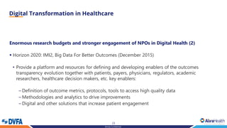 23
Strictly Confidential
Enormous research budgets and stronger engagement of NPOs in Digital Health (2)
▪ Horizon 2020: IMI2, Big Data For Better Outcomes (December 2015)
• Provide a platform and resources for defining and developing enablers of the outcomes
transparency evolution together with patients, payers, physicians, regulators, academic
researchers, healthcare decision makers, etc. key enablers:
– Definition of outcome metrics, protocols, tools to access high quality data
– Methodologies and analytics to drive improvements
– Digital and other solutions that increase patient engagement
 