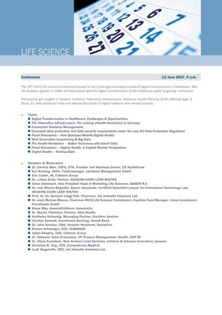 The 10th DVFA Life Science Conference focused on the challenges and opportunities of Digital Transformation in Healthcare. With
the explosive growth in health and biomedical data the digital transformation of the healthcare sector is gaining momentum.
Participants got insights in Network medicine, Telematics Infrastructure, Electronic Health Records (EHR), Medical Apps &
Cloud, EU data protection rules and discuss the future of digital medicine with industry experts.
u	Topics
	Digital Transformation in Healthcare: Challenges & Opportunities
	 The Telematics Infrastructure: The coming eHealth Revolution in Germany
	 Connected Diabetes Management
	 Increased data protection and data security requirements under the new EU Data Protection Regulation
	 Panel Discussion – New Business Models Digital Health
	 Next Generation Sequencing & Big Data
	 The Health Revolution – Better Outcomes with Smart Data
	 Panel Discussion – Digital Health: A Capital Market Perspective
	 Digital Health – Startup-Slam
u	Speakers & Moderators
	Dr. Christa Bähr, CEFA, CFA, Founder and Business Owner, CB HealthCare	
	Kai Brüning, CEFA, Fundsmanager, apoAsset Management GmbH	
	Eric Cohen, IR, Cellnovo Group
	Dr. Lothar Ende, Partner, HEUKING KÜHN LÜER WOJTEK
	Jason Gammack, Vice President Head of Marketing Life Sciences, QIAGEN N.V.
	Dr. Lutz Martin Keppeler, Senior Associate, Certified Specialist Lawyer for Information Technology Law,			
HEUKING KÜHN LÜER WOJTEK	
	Prof. Dr. Dr. Gerhard Lingg PhD, Chairman, imi mHealth Solutions Ltd.
	Dr. med. Markus Manns, Chairman DVFA Life Science Commission, Equities Fund Manager, Union Investment		
Privatfonds GmbH	
	Klaus May, Geschäftsführer, Genomatix
	Dr. Martin Pöhlchen, Partner, Alira Health
	Karlheinz Schmelig, Managing Partner, Creathor Venture
	Carsten Schmitt, Investment Banking, Renell Bank	
	Dr. Julia Schüler, CBA, Investor Relations, SynapCon
	Roman Schweiger, CFO, HUMANOO
	Julian Shapley, CSO, Cellnovo Group
	Dr. Clemens Suter-Crazzolara, VP Product Management, Health, SAP SE
	Dr. Klaus Suwelack, New Venture Lead Germany, Johnson & Johnson Innovation/Janssen
	Christian B. Teig, CFO, CompuGroup Medical
	Lesli Wagstaffe, CEO, imi mHealth Solutions Ltd.				
LIFE SCIENCE_
Conference 13 June 2017, 9 a.m.
 