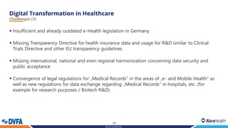 29
Strictly Confidential
Challenges (3)
▪ Insufficient and already outdated e-Health legislation in Germany
▪ Missing Transparency Directive for health insurance data and usage for R&D similar to Clinical
Trials Directive and other EU transparency guidelines
▪ Missing international, national and even regional harmonization concerning data security and
public acceptance
▪ Convergence of legal regulations for „Medical Records“ in the areas of „e- and Mobile Health“ as
well as new regulations for data exchange regarding „Medical Records“ in hospitals, etc. (for
example for research purposes / Biotech R&D)
 