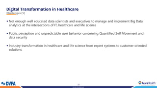 31
Strictly Confidential
Challenges (5)
▪ Not enough well educated data scientists and executives to manage and implement Big Data
analytics at the intersections of IT, healthcare and life science
▪ Public perception and unpredictable user behavior concerning Quantified Self Movement and
data security
▪ Industry transformation in healthcare and life science from expert systems to customer oriented
solutions
 
