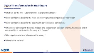 33
Strictly Confidential
Questions for discussion
What will be the first▪ «Uber moment» in Digital Healthcare?
Will IT companies become the most innovative pharma companies or vice versa?▪
Will IT companies become the best health care insurance companies?▪
Which new▪ “convergent” business models and cooperation between pharma, healthcare and IT
are possible, in particular in Germany and Europe?
Who pays for what and who earns the▪ money?
Where▪ is the patient?
 