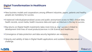 34
Strictly Confidential
Summary
▪ New business models and cooperations among different industries, payers, patients and healthy
people are mandatory for success.
▪ A balanced individual/personalized access and public anonymized access to R&D, clinical data,
health records, social media, health insurance data and open architecture is the key to success.
▪ Big returns on Digital Health investments takes more time as „big“ success is linked to
development time lines of novel products/services in Life Science and Healthcare.
▪ Convergence of data protection and data security legislation are necessary.
▪ Veracity and validity of data in Digital Health applications and outdated data silos remain a
challenge.
 