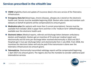 VSDM (eligibility check and update of insurance data) is the core service of the Telematics
Infrastructure.
Emergency Data Set (blood type, chronic diseases, allergies etc.) stored on the electronic
health card. Service must be available beginning 2018. Doctors who create and maintain such
datasets on behalf of patients will be compensated (no amount given)
Medication plan (for patients with more than 3 current prescriptions). Service must be
available from October 2016 in paper form and then in the ‘medium term’ (Mittelfristig) be
available over the electronic health card.
Electronic letters (Medical reports, referrals and discharge letters between ambulatory
doctors and hospitals). Doctors get an incentive of 55 cents per medical report sent
electronically and 50 cents per discharge letter received electronically in 2016 and 2017.
Hospitals get 1 Euro per discharge letter sent electronically from 1 July 2016. From 2018, the
incentives for electronic letters will only be paid if the transmission is done over the
telematics infrastructure (no amount given).
Telemedicine. Electronically transmitted radiology reports will be compensated beginning
1 April 2017 (no amount given). The regions also has the mandate to consider additional paid
telemedicine services.
Services prescribed in the eHealth law
10th DVFA Life Science Conference 201713/06/201714
 