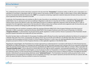 Page	2
D i s c l a i m e r
This	confidential	document	and	the	information	contained	in	this	document	(the	“Presentation”)	constitutes	neither	an	offer	for	sale	or	subscription nor	a	
solicitation	of	a	purchase	or	subscription	order	for	Cellnovo shares	in	any	country.	No	offer	of	shares	is	made,	or	will	be	made	in	France,	before	obtaining	a	
visa	from	the	Autorité des	Marchés Financiers (the	“AMF”)	on	a	prospectus	comprising	a	registration	statement	(document	de	base)	and	securities	note	
(note	d’opération)	that	will	be	submitted	to	the	AMF.
In	particular,	this	Presentation	does	not	constitute	an	offer	for	sale	of	securities	or	any	solicitation	of	a	purchase	or	subscription	order	for	securities	in	the	
United	States	or	by	U.S.	persons	(as	such	terms	are	defined	in	Regulation	S	under	the	U.S.	Securities	Act	of	1933,	as	amended (the	“Securities	Act”).		
Cellnovo shares	may	be	only	offered	or	sold	in	the	United	States	pursuant	to	an	effective	registration	statement	under	the	Securities	Act	or	under	an	
exemption	from	the	registration	requirement	of	the	Securities	Act.	Cellnovo shares	have	not	been	and	will	not	be	registered	under	the	Securities	Act,	and	
Cellnovo has	no	intention	of	making	any	public	offering	of	its	shares	in	the	United	States.
This	Presentation	does	not	constitute	a	prospectus	within	the	meaning	of	Directive	2003/71/EC	of	the	European	Parliament	and	of	the	Council	of	
November	4,	2003,	as	amended,	in	particular	by	Directive	2010/73/EC	of	the	European	Parliament	and	of	the	Council	of	November 24,	2010	(the	
“Prospectus	Directive”).	Its	dissemination	may	be	governed	by	specific	regulations	in	certain	countries.	Persons	in	possession	of	this	Presentation	should	
therefore	acquaint	themselves	and	comply	with	any	local	restrictions.
No	action	has	been	taken	or	will	be	taken	for	the	purpose	of	enabling	a	public	offering	of	securities	requiring	the	publication	by	Cellnovo of	a	prospectus	in	
a	Member	State	other	than	France.	Consequently,	the	Cellnovo shares	may	not	and	will	not	be	offered	in	any	Member	State	other	than	France,	except	in	
accordance	with	the	exceptions	set	forth	in	Article	3.2	of	the	Prospectus	Directive	or	in	other	cases	not	requiring	publication	by	the	Company	of	a	
prospectus	pursuant	to	Article	3.2	of	the	Prospectus	Directive	or	other	applicable	regulations	in	that	Member	State.
Regarding	the	United	Kingdom,	this	Presentation	has	not	been	approved	by	an	authorised	person	in	accordance	with	Section	21	of	the	Financial	Services	
and	Markets	Act	2000	and	therefore	it	is	intended	to	be	delivered	solely	and	for	information	purposes	only	to	persons	who	(i)	are	investment	professionals	
within	the	meaning	of	Article	19(5)	of	the	Financial	Services	and	Markets	Act	2000	(Financial	Promotion)	Order	2005	(as	currently	in	effect,	hereinafter	the	
“Financial	Promotion	Order”),	(ii)	are	referred	to	at	Article	49(2)	(a)	to	(d)	(“high	net	worth	companies,	unincorporated	associations,	etc.”)	of	the	Financial	
Promotion	Order,	(iii) are	outside	the	United	Kingdom,	or	(iv)	are	persons	to	whom	an	Presentation	or	incitement	to	engage	in	investment	activities	(within	
the	meaning	of	section	21	of	the	Financial	Services	and	Markets	Act	2000)	in	the	context	of	the	issuance	or	disposal	of	securities	may	legally	be	extended,	
directly	or	indirectly	(all	such	persons	being	collectively	named	“Authorised	Persons”).	This	Presentation	may	not	be	used	by	any	person	who	is	not	an	
Authorised	Person.	By	accepting	this	Presentation	and	not	immediately	returning	it,	the	recipient	represents	and	warrants	that	they	are	a	person	who	falls	
within	the	above	description	of	persons	entitled	to	receive	the	Presentation.	
 