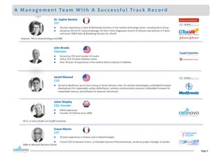 Page	3
A M a n a g e m e n t Te a m W i t h A S u c c e s s f u l Tr a c k R e c o r d
Dr.	Sophie	Baratte
CEO
l 20	years	experience	in	Sales	&	Marketing	functions	in	the	medical	technology	sector,	including	Sorin	Group
l Served	as	CEO	of	CIT,	General	Manager	for	the	In	Vitro	Diagnostics	branch	of	Johnson	and	Johnson	in	France	
and	senior	EMEA	Sales	&	Marketing	Director	for	Lifecell
Engineer,	PhD	in	biotechnology	and	MBA
Erwan	Martin
CFO
l 20	years	experience	in	finance	and	in	biotechnologies
l Former	CFO	of	Genomic	Vision,	co-founded	Cytomics	Pharmaceuticals,	served	as	project	manager	at	Syndex	
Julian	Shapley
CSO,	Founder
l NASA	experience
l Founder	of	Cellnovo	since	2008
MBA	at	Warwick	Business	School
Ph.D.	in	micro-fluidics	at	Cardiff	University
John	Brooks
Chairman	
l Serverd	as	CEO	and	Founder	of	Insulet
l and	as	CEO	of	Joslyn	Diabetes	center
l Over	30	years	of	experience	in	the	medical	device	industry	in	diabetes
Javaid	Masoud
CTO
l Served	at	Medtronic	and	at	Sorin	Group	in	Senior	director	roles,	for	wireless	technologies,	embedded	firmware	
development	for	implantable	cardiac	defibrillators,	wireless	communication	protocol,	embedded	firmware	for	
implantable	devices,	and	software	for	external	instruments
 