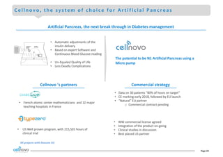 Page	24
C e l l n o v o , t h e s y s t e m o f c h o i c e f o r A r t i f i c i a l P a n c r e a s
• US	Well	proven	program,	with	215,501	hours	of	
clinical	trial
• Data	on	30	patients	“80%	of	hours	on	target”
• CE	marking	early	2018,	followed	by	EU	launch
• “Natural”	EU	partner
o Commercial	contract	pending	
• WW	commercial	license	agreed
• Integration	of	the	product	on-going
• Clinical	studies	in	discussion
• Best	placed	US	partner
All	projects	with	Dexcom G5
• French	atomic	center	mathematicians		and	12	major	
teaching	hospitals	in	France	
CONTINUOUS
GLUCOSE
SENSOR
CONTROL
ALGORITHM
• Automatic	adjustments	of	the	
insulin	delivery
• Based	on	expert	Software	and	
Continuous	Blood	Glucose	reading
• Un-Equaled	Quality	of	Life
• Less	Deadly	Complications
The	potential	to	be	N1	Artificial	Pancreas	using	a		
Micro	pump	
Artificial	Pancreas,	the	next	break	through	in	Diabetes	management
Cellnovo	‘s	partners Commercial	strategy
 