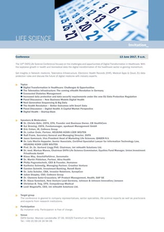 The 10th DVFA Life Science Conference focuses on the challenges and opportunities of Digital Transformation in Healthcare. With
the explosive growth in health and biomedical data the digital transformation of the healthcare sector is gaining momentum.
Get insights in Network medicine, Telematics Infrastructure, Electronic Health Records (EHR), Medical Apps & Cloud, EU data
protection rules and discuss the future of digital medicine with industry experts.
u	Topics
	 	Digital Transformation in Healthcare: Challenges & Opportunities
	The Telematics Infrastructure: The coming eHealth Revolution in Germany
	Connected Diabetes Management
	Increased data protection and data security requirements under the new EU Data Protection Regulation
	Panel Discussion – New Business Models Digital Health
	Next Generation Sequencing & Big Data
	The Health Revolution – Better Outcomes with Smart Data
	Panel Discussion – Digital Health: A Capital Market Perspective
	Digital Health – Startup-Slam
u	Speakers & Moderators
	 	Dr. Christa Bähr, CEFA, CFA, Founder and Business Owner, CB HealthCare
	 	Kai Brüning, CEFA, Fundsmanager, apoAsset Management GmbH
	 	Eric Cohen, IR, Cellnovo Group
	 	Dr. Lothar Ende, Partner, HEUKING KÜHN LÜER WOJTEK
	 	Ralf Frank, Secretary General and Managing Director, DVFA
	 	Jason Gammack, Vice President Head of Marketing Life Sciences, QIAGEN N.V.
	 	Dr. Lutz Martin Keppeler, Senior Associate, Certified Specialist Lawyer for Information Technology Law, 		
	 HEUKING KÜHN LÜER WOJTEK
	 	Prof. Dr. Dr. Gerhard Lingg PhD, Chairman, imi mHealth Solutions Ltd.
	 	Dr. med. Markus Manns, Chairman DVFA Life Science Commission, Equities Fund Manager, Union Investment
		 Privatfonds GmbH
	 	Klaus May, Geschäftsführer, Genomatix
	 	Dr. Martin Pöhlchen, Partner, Alira Health
	 	Philip Pogoretschnik, CEO & Founder, Humanoo
	 	Karlheinz Schmelig, Managing Partner, Creathor Venture
	 	Carsten Schmitt, Investment Banking, Renell Bank
	 	Dr. Julia Schüler, CBA, Investor Relations, SynapCon
	 	Julian Shapley, CSO, Cellnovo Group
	 	Dr. Clemens Suter-Crazzolara, VP Product Management, Health, SAP SE
	 	Dr. Klaus Suwelack, New Venture Lead Germany, Johnson & Johnson Innovation/Janssen
	 	Christian B. Teig, CFO, CompuGroup Medical
	 	Lesli Wagstaffe, CEO, imi mHealth Solutions Ltd.
u	Target group
	 The conference is geared to company representatives, sector specialists, life science experts as well as practicians
and experts from research institutions.
u	Participation
	 By invitation only. Participation is free of charge.
u	Venue
	 DVFA Center, Mainzer Landstraße 37-39, 60329 Frankfurt am Main, Germany
	 Tel.: +49 (0) 69 24 24 94 08
LIFE SCIENCE_
Conference 13 June 2017, 9 a.m.
Invitation_
 