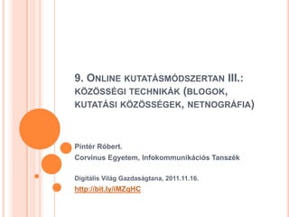 9. ONLINE KUTATÁSMÓDSZERTAN III.:
KÖZÖSSÉGI TECHNIKÁK (BLOGOK,
KUTATÁSI KÖZÖSSÉGEK, NETNOGRÁFIA)



Pintér Róbert.
Corvinus Egyetem, Infokommunikációs Tanszék

Digitális Világ Gazdaságtana, 2011.11.16.
http://bit.ly/iMZqHC
 