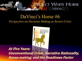 DaVinci’s Horse #6
Perspective on Decision Making in Severe Crisis




At Five Years:
Unconventional Crisis, Narrative Rationality,
Sense-making, and the Readiness Factor
       A Project White Horse 084640 Initiative
 