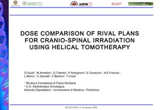DOSE COMPARISON OF RIVAL PLANS
FOR CRANIO-SPINAL IRRADIATION
USING HELICAL TOMOTHERAPY
G.Guidi1
, M.Amadori2
, G.Tolento2
, P.Antognoni2
, E.Cenacchi1
, A.E.Francia1
,
L.Morini1
, C.Danielli1
, F.Bertoni2
, T.Costi1
1
Struttura Complessa di Fisica Sanitaria
2
U.O. Radioterapia Oncologica
Azienda Ospedaliero - Universitaria di Modena - Policlinico
 