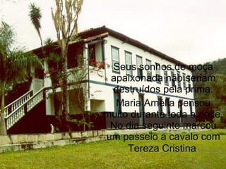Seus sonhos de moça
 apaixonada não seriam
 destruídos pela prima.
  Maria Amélia pensou
muito durante toda a noite.
 No dia seguinte marcou
um passeio a cavalo com
     Tereza Cristina.
 