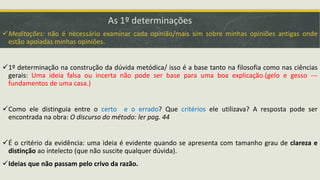 As 1º determinações
Meditações: não é necessário examinar cada opinião/mais sim sobre minhas opiniões antigas onde
estão apoiadas minhas opiniões.
1º determinação na construção da dúvida metódica/ isso é a base tanto na filosofia como nas ciências
gerais: Uma ideia falsa ou incerta não pode ser base para uma boa explicação.(gelo e gesso ---
fundamentos de uma casa.)
Como ele distinguia entre o certo e o errado? Que critérios ele utilizava? A resposta pode ser
encontrada na obra: O discurso do método: ler pag. 44
É o critério da evidência: uma ideia é evidente quando se apresenta com tamanho grau de clareza e
distinção ao intelecto (que não suscite qualquer dúvida).
Ideias que não passam pelo crivo da razão.
 