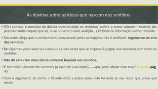 As dúvidas sobre as ideias que nascem dos sentidos
(Ele) começa o exercício da dúvida questionando os sentidos/ contra o senso comum----maioria das
pessoas confia naquilo que vê, ouve ou sente (visão, audição...) 1º fonte de informação sobre o mundo.
Descartes alega que o conhecimento perpassado pelas percepções não é confiável: Argumento do erro
dos sentidos.
Ex: Quantas vezes você viu e ouviu e se deu conta que se enganou? (jogos) isso acontece com todos os
sentidos.
Não dá para criar uma ciência universal baseada nos sentidos.
É bem difícil duvidar dos sentidos (o livro em suas mãos)------que pode abalar essa tese? O sonho-pag.
45
Com o argumento do sonho o filosofo volta a estaca zero---não há nada ao seu redor que prove que
existe.
 