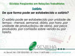 Dúvidas Freqüentes em Relações Trabalhistas   Salário   De que forma pode ser estabelecido o salário? O salário pode ser estabelecido por unidade de tempo - mensal, semanal, diário, por hora ,por unidade de produção(ou de obra), por peça produzida, por comissão sobre venda ou por tarefa. 
