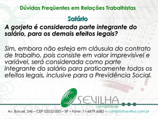 Dúvidas Freqüentes em Relações Trabalhistas   Salário   A gorjeta é considerada parte integrante do salário, para os demais efeitos legais? Sim, embora não esteja em cláusula do contrato de trabalho, pois consiste em valor imprevisível e variável, será considerada como parte integrante do salário para praticamente todos os efeitos legais, inclusive para a Previdência Social. 