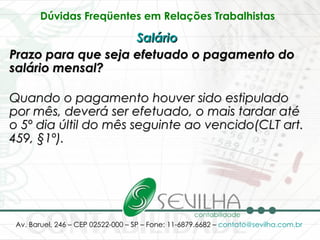 Dúvidas Freqüentes em Relações Trabalhistas   Salário   Prazo para que seja efetuado o pagamento do salário mensal? Quando o pagamento houver sido estipulado por mês, deverá ser efetuado, o mais tardar até o 5º dia últil do mês seguinte ao vencido(CLT art. 459, §1º).   