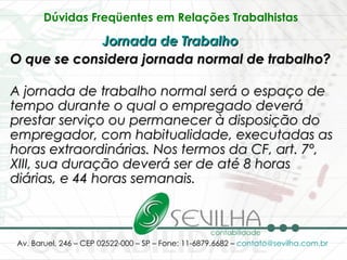 Dúvidas Freqüentes em Relações Trabalhistas   Jornada de Trabalho   O que se considera jornada normal de trabalho? A jornada de trabalho normal será o espaço de tempo durante o qual o empregado deverá prestar serviço ou permanecer à disposição do empregador, com habitualidade, executadas as horas extraordinárias. Nos termos da CF, art. 7º, XIII, sua duração deverá ser de até 8 horas diárias, e 44 horas semanais. 