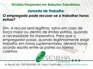 Dúvidas Freqüentes em Relações Trabalhistas   Jornada de Trabalho   O empregado pode recusar-se a trabalhar horas extras? Sim. A recusa será legítima, salvo em caso de força maior ou dentro de limites estritos, quando a necessidade for imperativa. Para que o empregador possa, quando legitimamente exigir trabalho em horas suplementares, deverá haver acordo escrito entre as partes ou norma coletiva. 