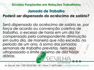 Dúvidas Freqüentes em Relações Trabalhistas   Jornada de Trabalho   Poderá ser dispensado do acréscimo de salário? Será dispensado do acréscimo de salário se, por força de acordo ou convenção coletiva de trabalho, o excesso de horas em um dia for compensado pela correspondente diminuição em outro dia, de maneira que não exceda, no período de um ano, à soma das jornadas semanais de trabalho previstas, nem seja ultrapassado o limite máximo de dez horas diárias.   