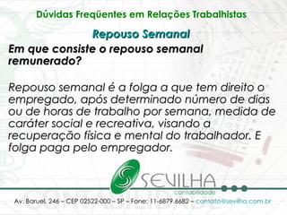 Dúvidas Freqüentes em Relações Trabalhistas   Repouso Semanal   Em que consiste o repouso semanal remunerado? Repouso semanal é a folga a que tem direito o empregado, após determinado número de dias ou de horas de trabalho por semana, medida de caráter social e recreativa, visando a recuperação física e mental do trabalhador. E folga paga pelo empregador.   
