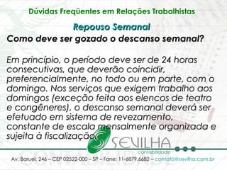Dúvidas Freqüentes em Relações Trabalhistas   Repouso Semanal   Como deve ser gozado o descanso semanal? Em princípio, o período deve ser de 24 horas consecutivas, que deverão coincidir, preferencialmente, no todo ou em parte, com o domingo. Nos serviços que exigem trabalho aos domingos (exceção feita aos elencos de teatro e congêneres), o descanso semanal deverá ser efetuado em sistema de revezamento, constante de escala mensalmente organizada e sujeita à fiscalização. 