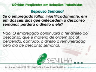 Dúvidas Freqüentes em Relações Trabalhistas   Repouso Semanal   Se o empregado faltar, injustificadamente, em um dos seis dias que antecedem o descanso semanal, perderá o direito a ele? Não. O empregado continuará a ter direito ao descanso, que é matéria de ordem social, perdendo, contudo, o direito à remuneração pelo dia de descanso semanal.   