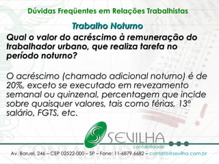 Dúvidas Freqüentes em Relações Trabalhistas   Trabalho Noturno   Qual o valor do acréscimo à remuneração do trabalhador urbano, que realiza tarefa no período noturno? O acréscimo (chamado adicional noturno) é de 20%, exceto se executado em revezamento semanal ou quinzenal, percentagem que incide sobre quaisquer valores, tais como férias, 13º salário, FGTS, etc. 
