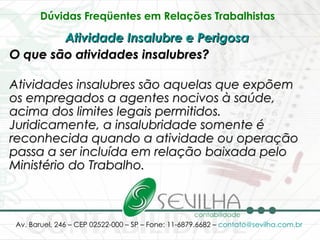 Dúvidas Freqüentes em Relações Trabalhistas   Atividade Insalubre e Perigosa   O que são atividades insalubres? Atividades insalubres são aquelas que expõem os empregados a agentes nocivos à saúde, acima dos limites legais permitidos. Juridicamente, a insalubridade somente é reconhecida quando a atividade ou operação passa a ser incluída em relação baixada pelo Ministério do Trabalho. 