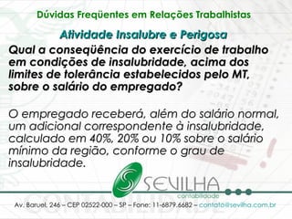 Dúvidas Freqüentes em Relações Trabalhistas   Atividade Insalubre e Perigosa   Qual a conseqüência do exercício de trabalho em condições de insalubridade, acima dos limites de tolerância estabelecidos pelo MT, sobre o salário do empregado? O empregado receberá, além do salário normal, um adicional correspondente à insalubridade, calculado em 40%, 20% ou 10% sobre o salário mínimo da região, conforme o grau de insalubridade. 