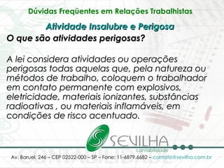 Dúvidas Freqüentes em Relações Trabalhistas   Atividade Insalubre e Perigosa   O que são atividades perigosas? A lei considera atividades ou operações perigosas todas aquelas que, pela natureza ou métodos de trabalho, coloquem o trabalhador em contato permanente com explosivos, eletricidade, materiais ionizantes, substâncias radioativas , ou materiais inflamáveis, em condições de risco acentuado. 