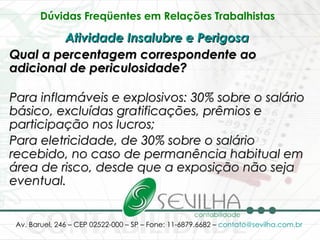 Dúvidas Freqüentes em Relações Trabalhistas   Atividade Insalubre e Perigosa   Qual a percentagem correspondente ao adicional de periculosidade? Para inflamáveis e explosivos: 30% sobre o salário básico, excluídas gratificações, prêmios e participação nos lucros;   Para eletricidade, de 30% sobre o salário recebido, no caso de permanência habitual em área de risco, desde que a exposição não seja eventual.   
