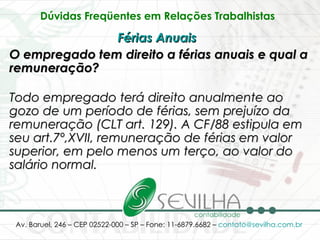 Dúvidas Freqüentes em Relações Trabalhistas   Férias Anuais   O empregado tem direito a férias anuais e qual a remuneração? Todo empregado terá direito anualmente ao gozo de um período de férias, sem prejuízo da remuneração (CLT art. 129). A CF/88 estipula em seu art.7º,XVII, remuneração de férias em valor superior, em pelo menos um terço, ao valor do salário normal.   