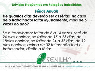 Dúvidas Freqüentes em Relações Trabalhistas   Férias Anuais   De quantos dias deverão ser as férias, no caso de o trabalhador faltar injustamente, mais de 5 vezes ao ano? Se o trabalhador faltar de 6 a 14 vezes, será de 24 dias corridos; se faltar de 15 a 23 dias, de 18dias corridos; se faltar de 24 a 32 dias, de 12 dias corridos; acima de 32 faltas: não terá o trabalhador, direito a férias. 
