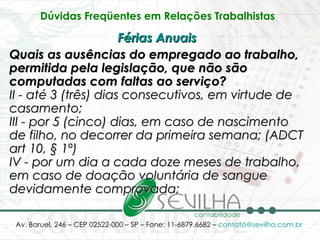 Dúvidas Freqüentes em Relações Trabalhistas   Férias Anuais   Quais as ausências do empregado ao trabalho, permitida pela legislação, que não são computadas com faltas ao serviço? II - até 3 (três) dias consecutivos, em virtude de casamento; III - por 5 (cinco) dias, em caso de nascimento de filho, no decorrer da primeira semana; (ADCT art 10, § 1º) IV - por um dia a cada doze meses de trabalho, em caso de doação voluntária de sangue devidamente comprovada; 