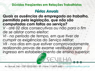 Dúvidas Freqüentes em Relações Trabalhistas   Férias Anuais   Quais as ausências do empregado ao trabalho, permitida pela legislação, que não são computadas com faltas ao serviço? V - até 02 dias consecutivos ou não para o fim de se alistar como eleitor; VI - no período de tempo, em que tiver de cumprir as exigências do Serviço Militar; VII - nos dias em que estiver comprovadamente realizando provas de exame vestibular para ingresso em estabelecimento de ensino superior; 