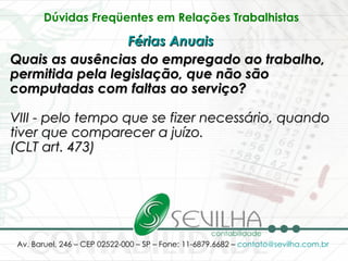 Dúvidas Freqüentes em Relações Trabalhistas   Férias Anuais   Quais as ausências do empregado ao trabalho, permitida pela legislação, que não são computadas com faltas ao serviço? VIII - pelo tempo que se fizer necessário, quando tiver que comparecer a juízo. (CLT art. 473)   