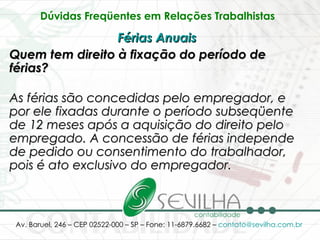 Dúvidas Freqüentes em Relações Trabalhistas   Férias Anuais   Quem tem direito à fixação do período de férias? As férias são concedidas pelo empregador, e por ele fixadas durante o período subseqüente de 12 meses após a aquisição do direito pelo empregado. A concessão de férias independe de pedido ou consentimento do trabalhador, pois é ato exclusivo do empregador. 