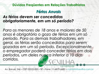 Dúvidas Freqüentes em Relações Trabalhistas   Férias Anuais   As férias devem ser concedidas obrigatoriamente, em um só período? Para os menores de 18 anos e maiores de 50 anos é obrigatório o gozo de férias em um só período. Para os demais trabalhadores, em geral, as férias serão concedidas para serem gozadas em um só período. Excepcionalmente, o empregador poderá conceder férias em dois períodos, um deles nunca inferior a 10 dias corridos.   