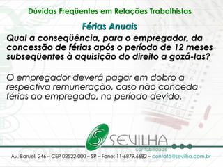 Dúvidas Freqüentes em Relações Trabalhistas   Férias Anuais   Qual a conseqüência, para o empregador, da concessão de férias após o período de 12 meses subseqüentes à aquisição do direito a gozá-las? O empregador deverá pagar em dobro a respectiva remuneração, caso não conceda férias ao empregado, no período devido. 