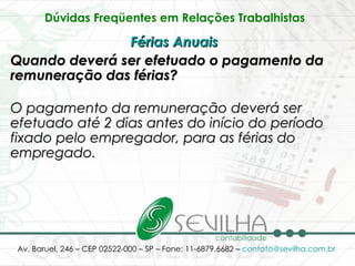 Dúvidas Freqüentes em Relações Trabalhistas   Férias Anuais   Quando deverá ser efetuado o pagamento da remuneração das férias? O pagamento da remuneração deverá ser efetuado até 2 dias antes do início do período fixado pelo empregador, para as férias do empregado.   