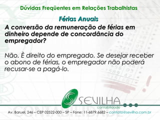 Dúvidas Freqüentes em Relações Trabalhistas   Férias Anuais   A conversão da remuneração de férias em dinheiro depende de concordância do empregador? Não. È direito do empregado. Se desejar receber o abono de férias, o empregador não poderá recusar-se a pagá-lo.   
