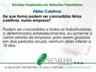 Dúvidas Freqüentes em Relações Trabalhistas   Férias Coletivas   De que forma podem ser concedidas férias coletivas, numa empresa? Podem ser concedidas a todos os trabalhadores, a determinados estabelecimentos, ou somente a certos setores da empresa, para serem gozadas em dois períodos anuais, nenhum deles inferior a 10 dias. 